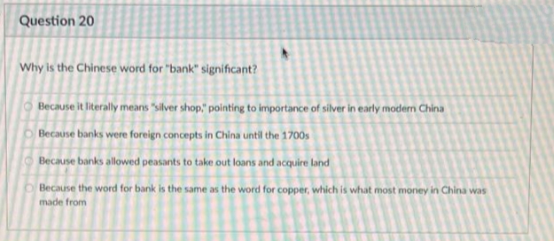 Question 20
Why is the Chinese word for "bank" significant?
Because it literally means "silver shop," pointing to importance of silver in early modern China
Because banks were foreign concepts in China until the 1700s
Because banks allowed peasants to take out loans and acquire land
Because the word for bank is the same as the word for copper, which is what most money in China was
made from
