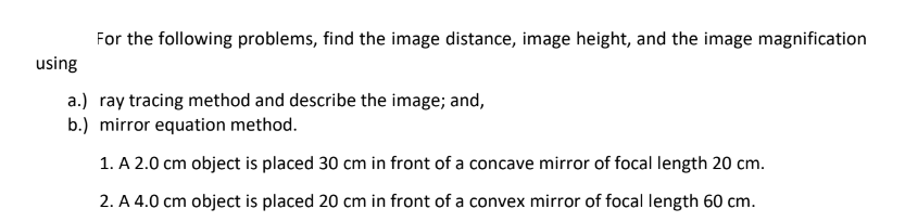 For the following problems, find the image distance, image height, and the image magnification
using
a.) ray tracing method and describe the image; and,
b.) mirror equation method.
1. A 2.0 cm object is placed 30 cm in front of a concave mirror of focal length 20 cm.
2. A 4.0 cm object is placed 20 cm in front of a convex mirror of focal length 60 cm.
