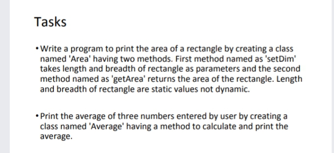 Tasks
• Write a program to print the area of a rectangle by creating a class
named 'Area' having two methods. First method named as 'setDim'
takes length and breadth of rectangle as parameters and the second
method named as 'getArea' returns the area of the rectangle. Length
and breadth of rectangle are static values not dynamic.
• Print the average of three numbers entered by user by creating a
class named 'Average' having a method to calculate and print the
average.
