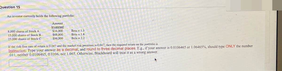 Question 15
An investor currently holds the following portfolio:
Amount
Invested
8,000 shares of Stock A
$16,000
Beta 1.3
15,000 shares of Stock B
$48,000
25,000 shares of Stock C
$96,000
Beta 1.8
Beta = 2.2
If the risk-free rate of return is 0.047 and the market risk premium is 0.047, then the required return on the portfolio is
Instruction: Type your answer as a decimal, and round to three decimal places. E.g., if your answer is 0.0106465 or 1.06465%, should type ONLY the number
.011, neither 0.0106465, 0.0106, nor 1.065. Otherwise, Blackboard will treat it as a wrong answer.