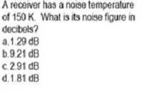 A receiver has a noise temperature
of 150 K. What is its noise figure in
decibels?
a.1.29 dB
b.9.21 dB
c.2.91 dB
d.1.81 dB
