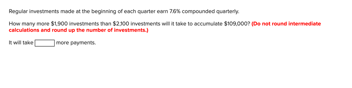 Regular investments made at the beginning of each quarter earn 7.6% compounded quarterly.
How many more $1,900 investments than $2,100 investments will it take to accumulate $109,000? (Do not round intermediate
calculations and round up the number of investments.)
more payments.
It will take