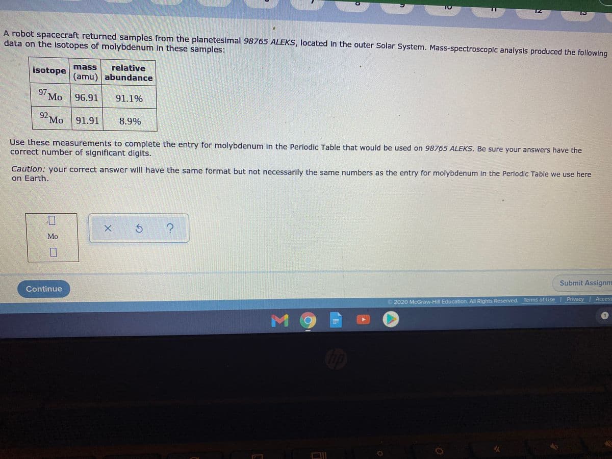 A robot spacecraft returned samples from the planetesimal 98765 ALEKS, located in the outer Solar System. Mass-spectroscopic analysis produced the following
data on the isotopes of molybdenum in these samples:
relative
(amu) abundance
mass
isotope
97
Mo
96.91
91.1%
92
Mo
91.91
8.9%
Use these measurements to complete the entry for molybdenum in the Periodic Table that would be used on 98765 ALEKS. Be sure your answers have the
correct number of significant digits.
Caution: your correct answer will have the same format but not necessarily the same numbers as the entry for molybdenum in the Periodic Table we use here
on Earth.
Mo
Submit Assignm
Continue
© 2020 McGraw-Hill Education. All Rights Reserved. Terms of Use Privacy | Access
M9
