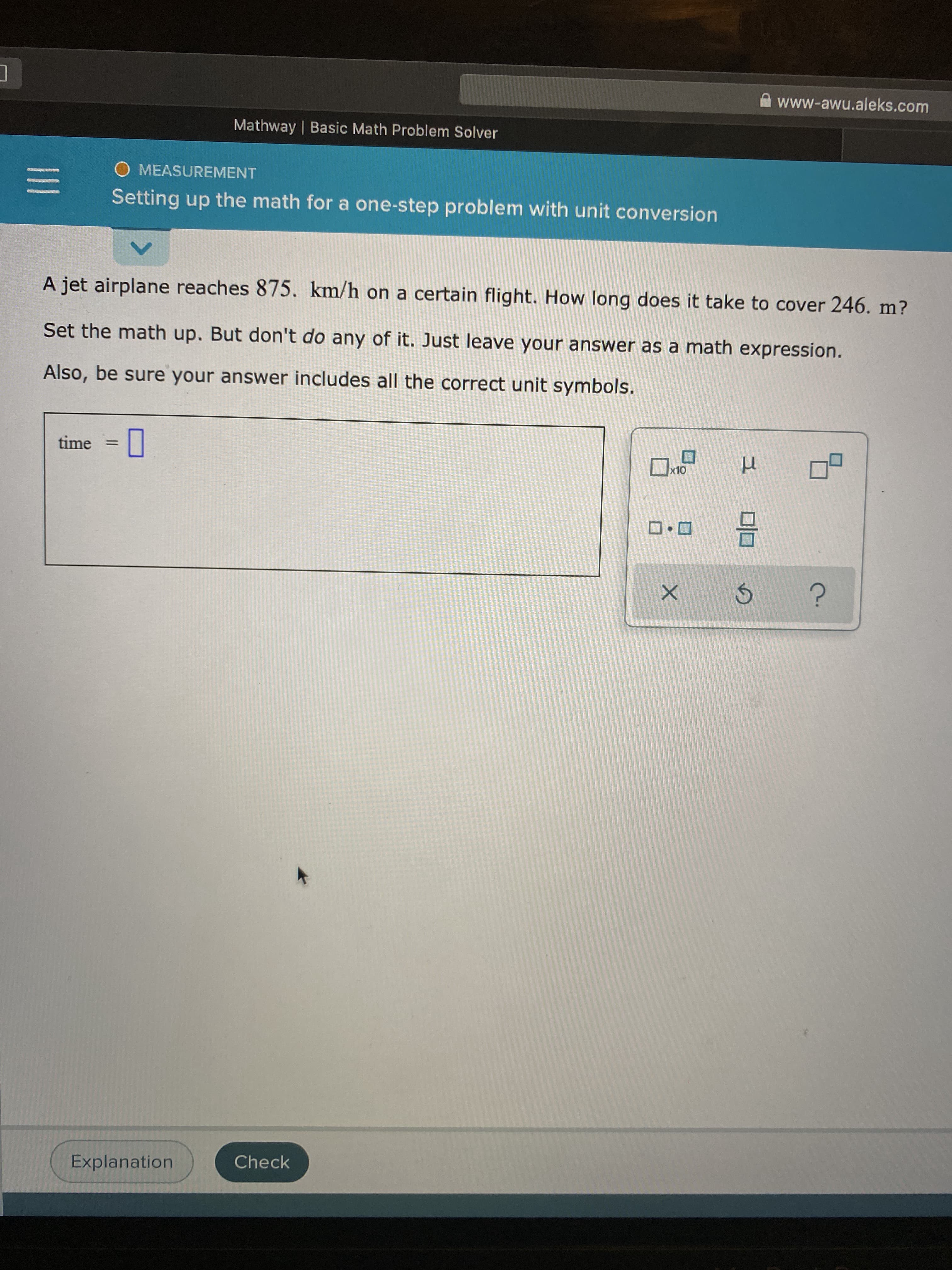 A jet airplane reaches 875. km/h on a certain flight. How long does it take to cover 246. m?
Set the math up. But don't do any of it. Just leave your answer as a math expression.
Also, be sure your answer includes all the correct unit symbols.
