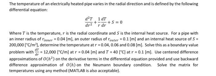 The temperature of an electrically heated pipe varies in the radial direction and is defined by the following
differential equation:
d?T 1 dT
+S = 0
dr2'r dr
Where T is the temperature, r is the radial coordinate and S is the internal heat source. For a pipe with
an inner radius of rnner = 0.04 [m), an outer radius of router = 0.1 (m] and an internal heat source of S =
200,000 ['C/m²), determine the temperature at r = 0.04, 0.06 and 0.08 [m). Solve this as a boundary value
dT
problem with = 12,000 ("C/m] at r = 0.04 [m] and T = 40 ('C] at r = 0.1 [m). Use centered difference
approximations of 0(h²) on the derivative terms in the differential equation provided and use backward
difference approximation of 0(h) on the Neumann boundary condition. Solve the matrix for
temperatures using any method (MATLAB is also acceptable).
