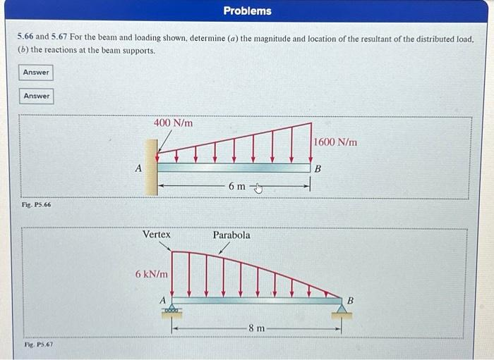 Problems
5.66 and 5.67 For the beam and loading shown, determine (a) the magnitude and location of the resultant of the distributed load,
(b) the reactions at the beam supports.
Answer
Answer
Fig. P5.66
Fig. P5.67
400 N/m
Vertex
6 kN/m
A
6 m
Parabola
8 m
1600 N/m
B
B