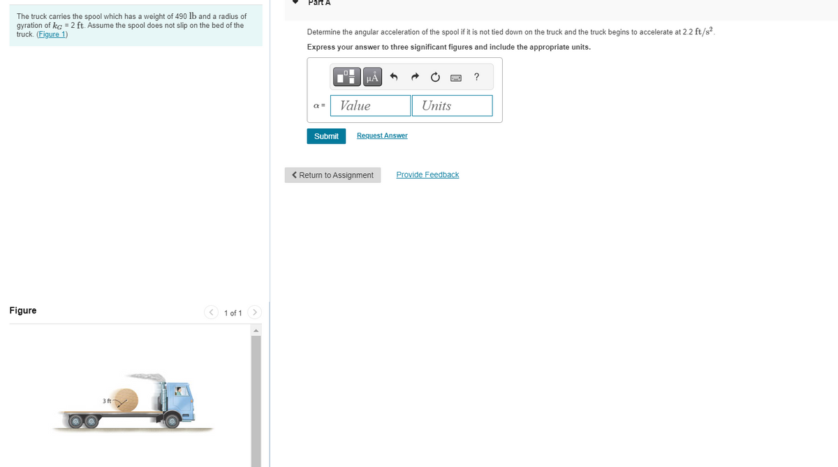 The truck carries the spool which has a weight of 490 lb and a radius of
gyration of kg = 2 ft. Assume the spool does not slip on the bed of the
truck. (Figure 1)
Figure
3 ft
1 of 1
Part A
Determine the angular acceleration of the spool if it is not tied down on the truck and the truck begins to accelerate at 2.2 ft/s².
Express your answer to three significant figures and include the appropriate units.
α =
Submit
μÀ
Value
Request Answer
< Return to Assignment
Units
Provide Feedback
?