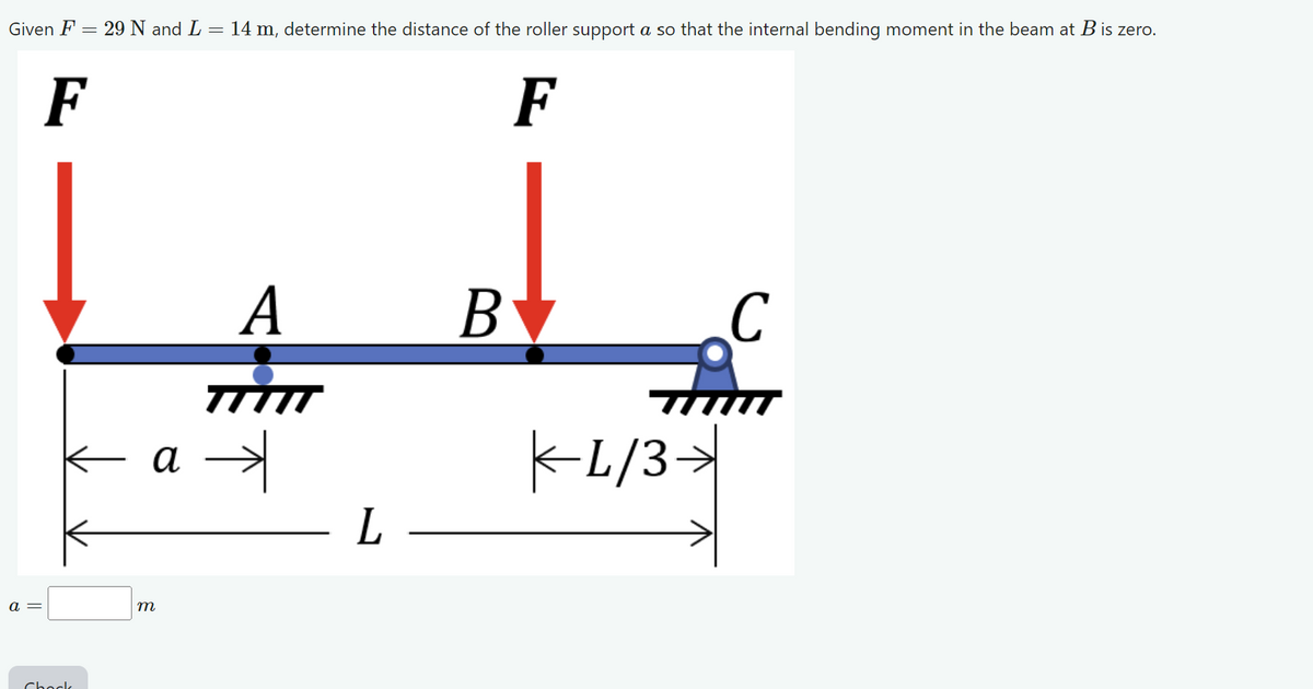 Given F
= 29 N and L = 14 m, determine the distance of the roller support a so that the internal bending moment in the beam at B is zero.
F
a =
F
Chock
a
m
A
- L
B
C
Tuu
-L/3→