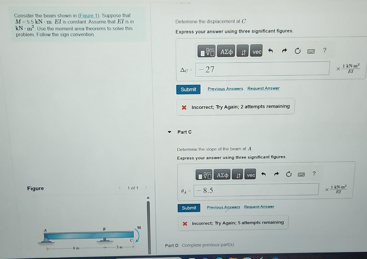 Consider the beam shown in (Figure 1). Suppose that
M=5.5 kN m. EI is constant. Assume that EI is in
kN m². Use the moment-area theorems to solve this
problem. Follow the sign convention.
Figure
6 m
B
< 1 of 1 >
3 m
M
Determine the displacement at C
Express your answer using three significant figures.
Δε =
Submit
Part C
-27
0A
ΑΣΦ
X Incorrect; Try Again; 2 attempts remaining
Submit
vec
Previous Answers Request Answer
Determine the slope of the beam at A.
Express your answer using three significant figures.
IVE ΑΣΦ ↓↑ vec
8.5
Previous Answers Request Answer
Answers
X Incorrect; Try Again; 5 attempts remaining
Part D Complete previous part(s)
?
X
1 kN-m³
EI
1 kN-m²
EI