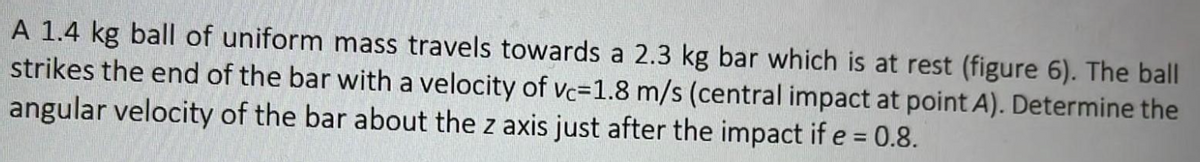 A 1.4 kg ball of uniform mass travels towards a 2.3 kg bar which is at rest (figure 6). The ball
strikes the end of the bar with a velocity of vc-1.8 m/s (central impact at point A). Determine the
angular velocity of the bar about the z axis just after the impact if e = 0.8.