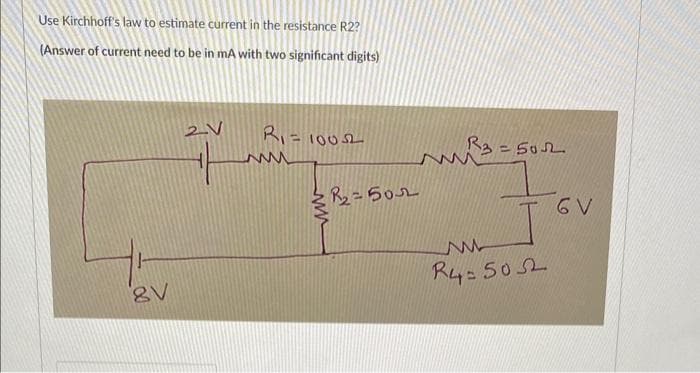 Use Kirchhoff's law to estimate current in the resistance R2?
(Answer of current need to be in mA with two significant digits)
8V
-Ľ
R₁ =
ww
=1005
R₂=502
3=502
7₁
ww
R4-5052
6 V