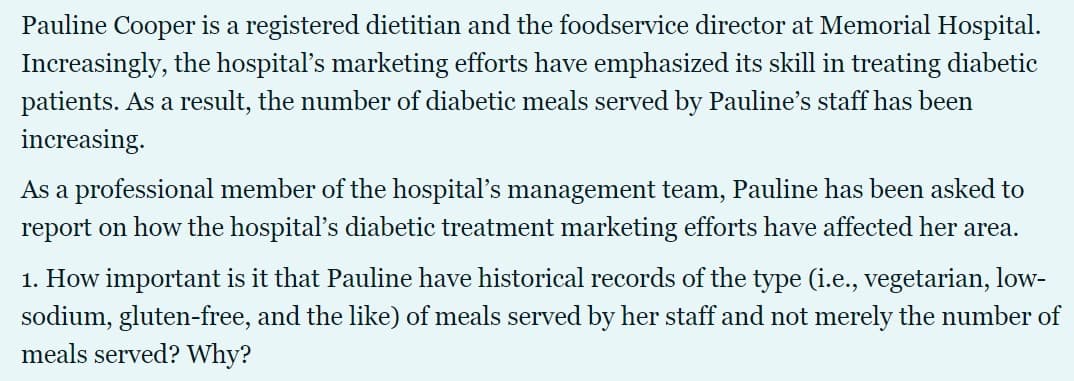 Pauline Cooper is a registered dietitian and the foodservice director at Memorial Hospital.
Increasingly, the hospitalľ's marketing efforts have emphasized its skill in treating diabetic
patients. As a result, the number of diabetic meals served by Pauline's staff has been
increasing.
As a professional member of the hospital's management team, Pauline has been asked to
report on how the hospital's diabetic treatment marketing efforts have affected her area.
1. How important is it that Pauline have historical records of the type (i.e., vegetarian, low-
sodium, gluten-free, and the like) of meals served by her staff and not merely the number of
meals served? Why?
