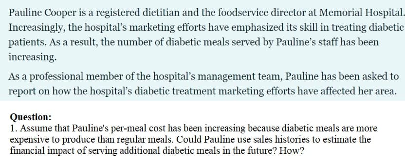 Pauline Cooper is a registered dietitian and the foodservice director at Memorial Hospital.
Increasingly, the hospital's marketing efforts have emphasized its skill in treating diabetic
patients. As a result, the number of diabetic meals served by Pauline's staff has been
increasing.
As a professional member of the hospital's management team, Pauline has been asked to
report on how the hospital's diabetic treatment marketing efforts have affected her area.
Question:
1. Assume that Pauline's per-meal cost has been increasing because diabetic meals are more
expensive to produce than regular meals. Could Pauline use sales histories to estimate the
financial impact of serving additional diabetic meals in the future? How?
