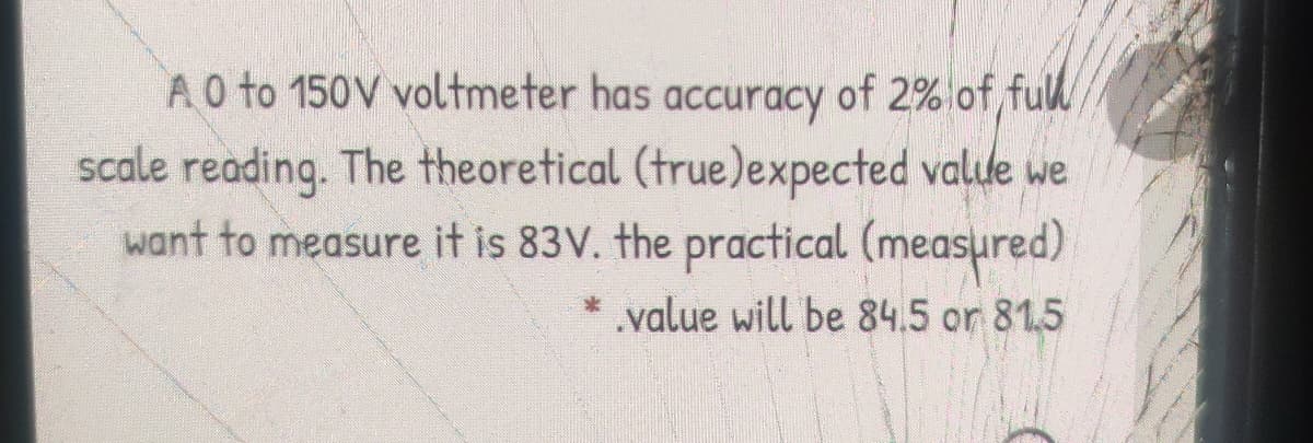 A0 to 150V voltmeter has accuracy of 2%lof ful
scale reading. The theoretical (true)expected valte we
want to measure it is 83V. the practical (measured)
.value will be 84.5 or 81.5
