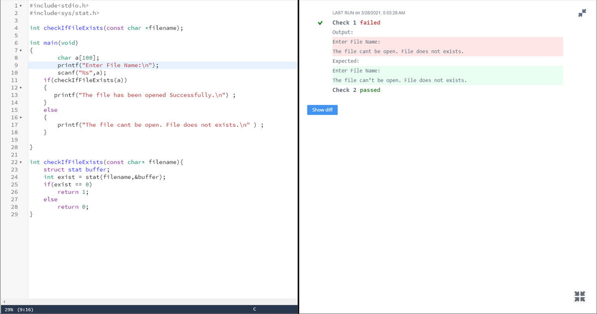#include<stdio.h>
2
#include<sys/stat.h>
LAST RUN on 3/28/2021, 5:03:28 AM
3
Check 1 failed
4
int checkIffileExists(const char *filename);
Output:
Enter File Name:
int main(void)
{
The file cant be open. File does not exists.
char a[100];
printf("Enter File Name:\n");
scanf ("%s",a);
if(checkIfFileExists(a))
{
printf("The file has been opened Successfully.\n") ;
}
8
Expected:
9.
Enter File Name:
10
11
The file can’t be open. File does not exists.
12
Check 2 passed
13
14
15
else
Show diff
{
printf("The file cant be open. File does not exists.\n" ) ;
}
16 v
17
18
19
20
}
21
int checkIfFileExists(const char* filename){
struct stat buffer;
int exist = stat(filename, &buffer);
if(exist
22 v
23
24
25
== 0)
26
return 1;
27
else
28
return 0;
29
}
29% (9:16)
AR

