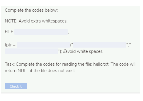 Complete the codes below:
NOTE: Avoid extra whitespaces.
FILE
(*
"); //avoid white spaces
fptr =
Task: Complete the codes for reading the file: hello.txt. The code will
return NULL if the file does not exist.
Check It
