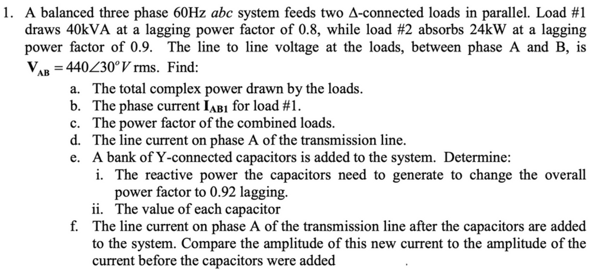 1. A balanced three phase 60HZ abc system feeds two A-connected loads in parallel. Load #1
draws 40KVA at a lagging power factor of 0.8, while load #2 absorbs 24kW at a lagging
power factor of 0.9. The line to line voltage at the loads, between phase A and B, is
VAR = 440Z30°V rms. Find:
a. The total complex power drawn by the loads.
b. The phase current IAB1 for load #1.
c. The power factor of the combined loads.
d. The line current on phase A of the transmission line.
e. A bank of Y-connected capacitors is added to the system. Determine:
i. The reactive power the capacitors need to generate to change the overall
power factor to 0.92 lagging.
ii. The value of each capacitor
f. The line current on phase A of the transmission line after the capacitors are added
to the system. Compare the amplitude of this new current to the amplitude of the
current before the capacitors were added
