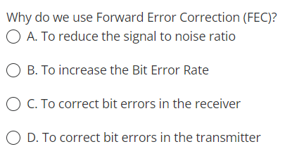 Why do we use Forward Error Correction (FEC)?
O A. To reduce the signal to noise ratio
O B. To increase the Bit Error Rate
O C. To correct bit errors in the receiver
O D. To correct bit errors in the transmitter
