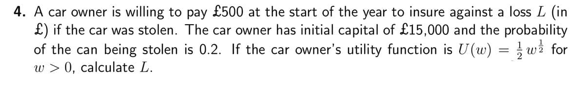 4. A car owner is willing to pay £500 at the start of the year to insure against a loss L (in
£) if the car was stolen. The car owner has initial capital of £15,000 and the probability
of the can being stolen is 0.2. If the car owner's utility function is U(w) = ½ w½ for
w > 0, calculate L.