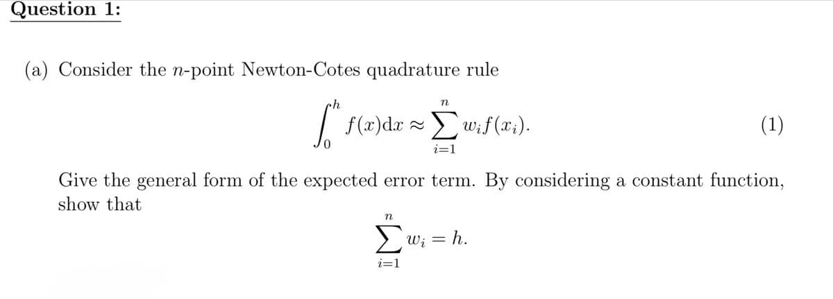 Question 1:
(a) Consider the n-point Newton-Cotes quadrature rule
n
[^ f(x)dx ~ Σ wif(xi).
i=1
(1)
Give the general form of the expected error term. By considering a constant function,
show that
n
Σω; = h.
i=1