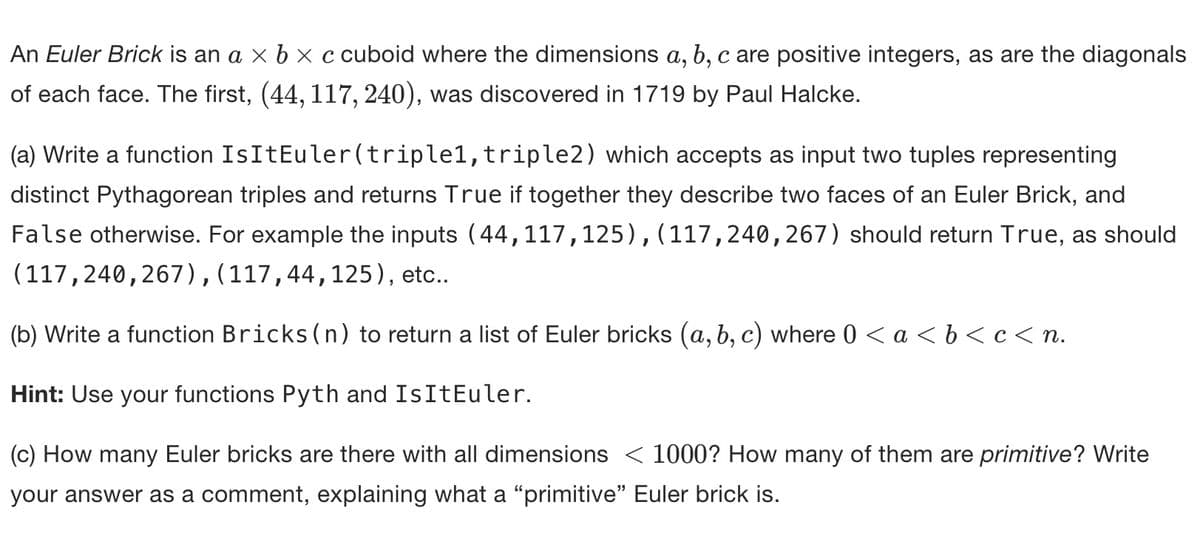 An Euler Brick is an a × b × c cuboid where the dimensions a, b, c are positive integers, as are the diagonals
of each face. The first, (44, 117, 240), was discovered in 1719 by Paul Halcke.
(a) Write a function IsItEuler(triplel, triple2) which accepts as input two tuples representing
distinct Pythagorean triples and returns True if together they describe two faces of an Euler Brick, and
False otherwise. For example the inputs (44,117,125),(117,240,267) should return True, as should
(117,240,267), (117,44,125), etc..
(b) Write a function Bricks (n) to return a list of Euler bricks (a, b, c) where 0 < a <b<c<n.
Hint: Use your functions Pyth and IsItEuler.
(c) How many Euler bricks are there with all dimensions < 1000? How many of them are primitive? Write
your answer as a comment, explaining what a "primitive" Euler brick is.
