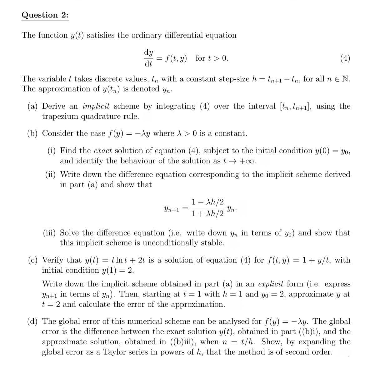 Question 2:
The function y(t) satisfies the ordinary differential equation
dy
dt
= f(t, y) for t> 0.
(4)
The variable t takes discrete values, tη with a constant step-size h = tn+1 − tn, for all n € N.
The approximation of y(tn) is denoted yn.
(a) Derive an implicit scheme by integrating (4) over the interval [tn, tn+1], using the
trapezium quadrature rule.
(b) Consider the case f(y) = -λy where > 0 is a constant.
(i) Find the exact solution of equation (4), subject to the initial condition y(0) = yo,
and identify the behaviour of the solution as t→ +∞.
(ii) Write down the difference equation corresponding to the implicit scheme derived
in part (a) and show that
Yn+1 =
1 - Xh/2
1+ Xh/2
Yn.
(iii) Solve the difference equation (i.e. write down yn in terms of yo) and show that
this implicit scheme is unconditionally stable.
=
(c) Verify that y(t) tlnt2t is a solution of equation (4) for f(t, y)
initial condition y(1) = 2.
=
1+y/t, with
Write down the implicit scheme obtained in part (a) in an explicit form (i.e. express
Yn+1 in terms of yn). Then, starting at t = 1 with h = 1 and yo = 2, approximate y at
t = 2 and calculate the error of the approximation.
(d) The global error of this numerical scheme can be analysed for f(y) = -λy. The global
error is the difference between the exact solution y(t), obtained in part ((b)i), and the
approximate solution, obtained in ((b)iii), when n = t/h. Show, by expanding the
global error as a Taylor series in powers of h, that the method is of second order.