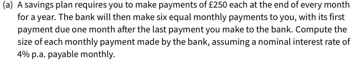 (a) A savings plan requires you to make payments of £250 each at the end of every month
for a year. The bank will then make six equal monthly payments to you, with its first
payment due one month after the last payment you make to the bank. Compute the
size of each monthly payment made by the bank, assuming a nominal interest rate of
4% p.a. payable monthly.