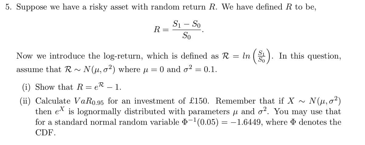 5. Suppose we have a risky asset with random return R. We have defined R to be,
S₁ - So
So
R =
In
=
Now we introduce the log-return, which is defined as R =
assume that R~ N(u, o²) where μ = 0 and o² = 0.1.
µ
(i) Show that ReR - 1.
=
So
In this question,
(ii) Calculate VaR0.95 for an investment of £150. Remember that if X ~ N(μ,0²)
then ex is lognormally distributed with parameters μ and o². You may use that
for a standard normal random variable Þ−¹(0.05) = −1.6449, where Þ denotes the
CDF.