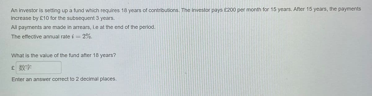 An investor is setting up a fund which requires 18 years of contributions. The investor pays £200 per month for 15 years. After 15 years, the payments
increase by £10 for the subsequent 3 years.
All payments are made in arrears, i.e at the end of the period.
The effective annual rate i = 2%.
What is the value of the fund after 18 years?
£ 数字
Enter an answer correct to 2 decimal places.