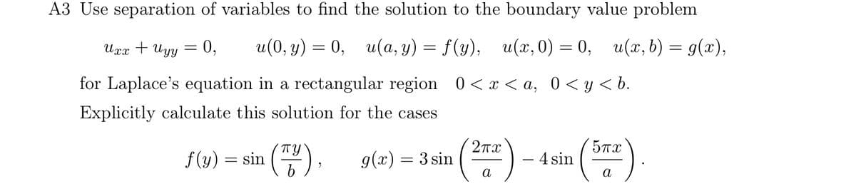 A3 Use separation of variables to find the solution to the boundary value problem
Uxx + Uyy = 0, u(0, y) = 0, u(a, y) = f(y), u(x, 0) = 0, u(x,b) = g(x),
for Laplace's equation in a rectangular region 0 < x < a, 0 < y < b.
Explicitly calculate this solution for the cases
пу
f(y) = sin (7/4), g(x) = 3 sin
2πχ
5πα
―
- 4 sin
a
a