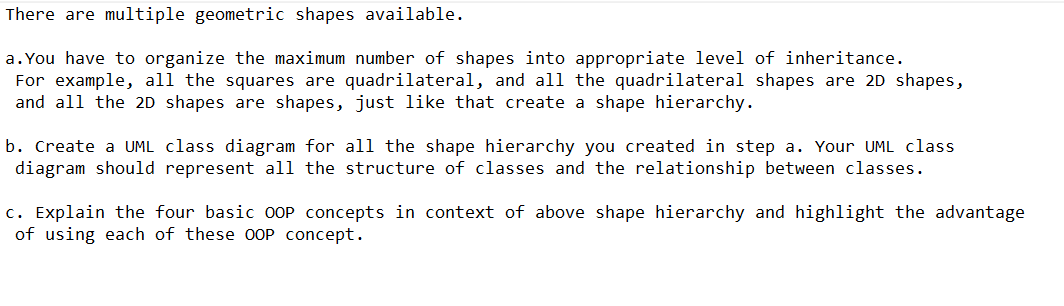 There are multiple geometric shapes available.
a. You have to organize the maximum number of shapes into appropriate level of inheritance.
For example, all the squares are quadrilateral, and all the quadrilateral shapes are 2D shapes,
and all the 2D shapes are shapes, just like that create a shape hierarchy.
b. Create a UML class diagram for all the shape hierarchy you created in step a. Your UML class
diagram should represent all the structure of classes and the relationship between classes.
c. Explain the four basic OOP concepts in context of above shape hierarchy and highlight the advantage
of using each of these OOP concept.