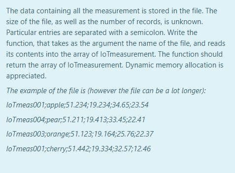The data containing all the measurement is stored in the file. The
size of the file, as well as the number of records, is unknown.
Particular entries are separated with a semicolon. Write the
function, that takes as the argument the name of the file, and reads
its contents into the array of loTmeasurement. The function should
return the array of loTmeasurement. Dynamic memory allocation is
appreciated.
The example of the file is (however the file can be a lot longer):
loTmeas001;apple;51.234;19.234;34.65;23.54
loTmeas004;pear;51.211;19.413;33.45;22.41
loTmeas003;orange;51.123;19.164;25.76;22.37
loTmeas001;cherry;51.442;19.334;32.57;12.46