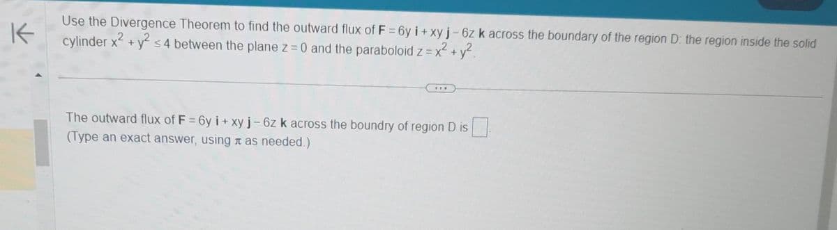 K
Use the Divergence Theorem to find the outward flux of F = 6y i + xy j - 6z k across the boundary of the region D: the region inside the solid
cylinder x² + y² ≤4 between the plane z = 0 and the paraboloid z = x² + y²
The outward flux of F = 6y i+ xy j - 6z k across the boundry of region D is
(Type an exact answer, using as needed.)