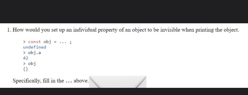 1. How would you set up an individual property of an object to be invisible when printing the object.
> const obj = ... ;
undefined
> obj.a
42
> obj
{}
Specifically, fill in the ... above.