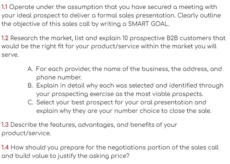 1.1 Operate under the assumption that you have secureda meeting with
your ideal prospect to deliver a formal sales presentation. Clearly outline
the objective of this sales call by writing a SMART GOAL.
1.2 Research the market, list and explain 10 prospective B2B customers that
would be the right fit for your product/service within the market you will
serve.
A. For each provider, the name of the business, the address, and
phone number.
B. Explain in detail why each was selected and identified through
your prospecting exercise as the most viable prospects.
C. Select your best prospect for your oral presentation and
explain why they are your number choice to close the sale.
1.3 Describe the features, advantages, and benefits of your
product/service.
1.4 How should you prepare for the negotiations portion of the sales call
and build value to justify the asking price?
