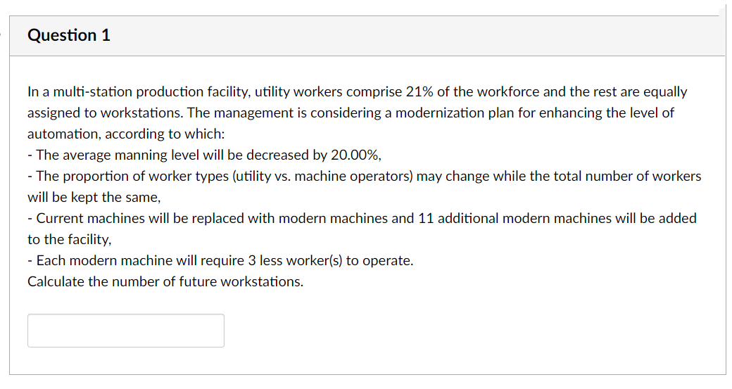 Question 1
In a multi-station production facility, utility workers comprise 21% of the workforce and the rest are equally
assigned to workstations. The management is considering a modernization plan for enhancing the level of
automation, according to which:
- The average manning level will be decreased by 20.00%,
- The proportion of worker types (utility vs. machine operators) may change while the total number of workers
will be kept the same,
- Current machines will be replaced with modern machines and 11 additional modern machines will be added
to the facility,
- Each modern machine will require 3 less worker(s) to operate.
Calculate the number of future workstations.
