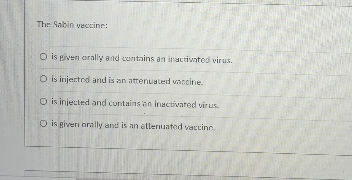 The Sabin vaccine:
O is given orally and contains an inactivated virus.
O is injected and is an attenuated vaccine.
O is injected and contains'an inactivated virus.
O is given orally and is an attenuated vaccine.
