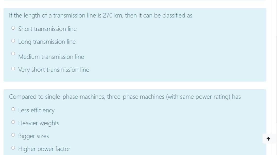 If the length of a transmission line is 270 km, then it can be classified as
O Short transmission line
O Long transmission line
Medium transmission line
O Very short transmission line
Compared to single-phase machines, three-phase machines (with same power rating) has
O Less efficiency
O Heavier weights
O Bigger sizes
O Higher power factor
