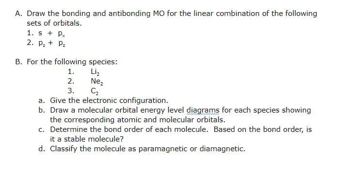 A. Draw the bonding and antibonding MO for the linear combination of the following
sets of orbitals.
1. s + Px
2. P; + P:
B. For the following species:
Liz
Nez
C2
1.
2.
3.
a. Give the electronic configuration.
b. Draw a molecular orbital energy level diagrams for each species showing
the corresponding atomic and molecular orbitals.
c. Determine the bond order of each molecule. Based on the bond order, is
it a stable molecule?
d. Classify the molecule as paramagnetic or diamagnetic.
