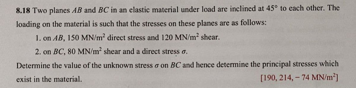 8.18 Two planes AB and BC in an elastic material under load are inclined at 45° to each other. The
loading on the material is such that the stresses on these planes are as follows:
1. on AB, 150 MN/m2 direct stress and 120 MN/m2 shear.
2. on BC, 80 MN/m2 shear and a direct stress o.
Determine the value of the unknown stress o on BC and hence determine the principal stresses which
exist in the material.
[190, 214, – 74 MN/m²]
