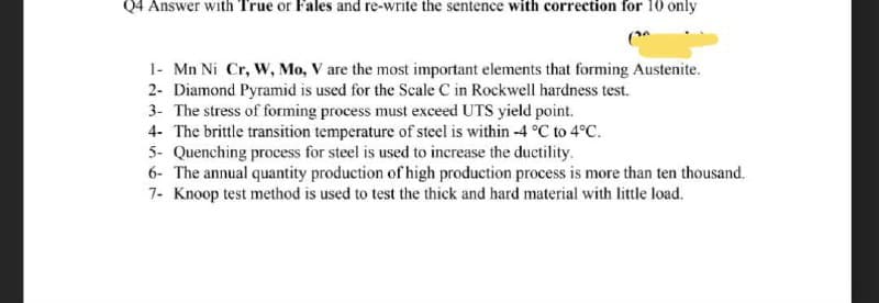 Q4 Answer with True or Fales and re-write the sentence with correction for 10 only
(
1- Mn Ni Cr, W, Mo, V are the most important elements that forming Austenite.
2- Diamond Pyramid is used for the Scale C in Rockwell hardness test.
3- The stress of forming process must exceed UTS yield point.
4- The brittle transition temperature of steel is within -4 °C to 4°C.
5- Quenching process for steel is used to increase the ductility.
6- The annual quantity production of high production process is more than ten thousand.
7- Knoop test method is used to test the thick and hard material with little load.