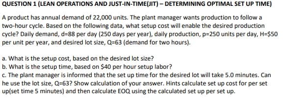 QUESTION 1 (LEAN OPERATIONS AND JUST-IN-TIME(JIT) - DETERMINING OPTIMAL SET UP TIME)
A product has annual demand of 22,000 units. The plant manager wants production to follow a
two-hour cycle. Based on the following data, what setup cost will enable the desired production
cycle? Daily demand, d=88 per day (250 days per year), daily production, p=250 units per day, H=$50
per unit per year, and desired lot size, Q-63 (demand for two hours).
a. What is the setup cost, based on the desired lot size?
b. What is the setup time, based on $40 per hour setup labor?
c. The plant manager is informed that the set up time for the desired lot will take 5.0 minutes. Can
he use the lot size, Q=63? Show calculation of your answer. Hints calculate set up cost for per set
up(set time 5 minutes) and then calculate EOQ using the calculated set up per set up.