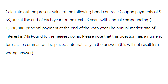 Calculate out the present value of the following bond contract: Coupon payments of $
65,000 at the end of each year for the next 25 years with annual compounding S
1,000,000 principal payment at the end of the 25th year The annual market rate of
interest is 7% Round to the nearest dollar. Please note that this question has a numeric
format, so commas will be placed automatically in the answer (this will not result in a
wrong answer).