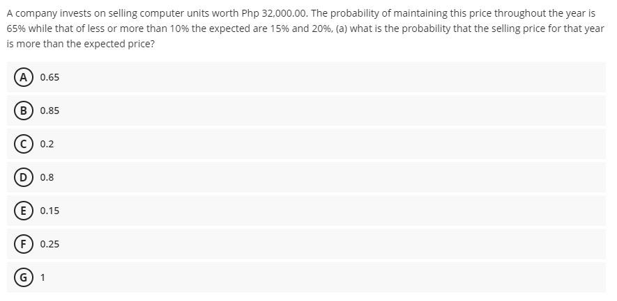 A company invests on selling computer units worth Php 32,000.00. The probability of maintaining this price throughout the year is
65% while that of less or more than 10% the expected are 15% and 20%, (a) what is the probability that the selling price for that year
is more than the expected price?
(А) 0.65
(в) 0.85
0.2
D) 0.8
(E) 0.15
(F) 0.25
G) 1
