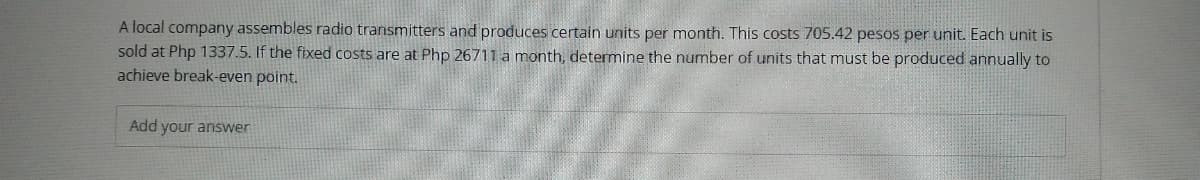 A local company assembles radio transmitters and produces certain units per month. This costs 705.42 pesos per unit. Each unit is
sold at Php 1337.5. If the fixed costs are at Php 26711 a month, determine the number of units that must be produced annually to
achieve break-even point.
Add your answer
