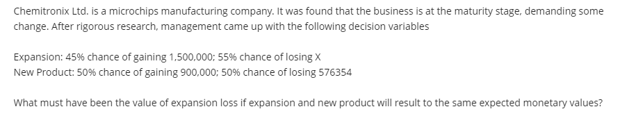 Chemitronix Ltd. is a microchips manufacturing company. It was found that the business is at the maturity stage, demanding some
change. After rigorous research, management came up with the following decision variables
Expansion: 45% chance of gaining 1,500,000; 55% chance of losing X
New Product: 50% chance of gaining 900,000; 50% chance of losing 576354
What must have been the value of expansion loss if expansion and new product will result to the same expected monetary values?
