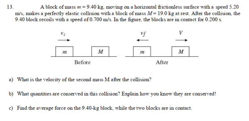 A block of mass m = 9.40 kg, moving on a horizontal frictionless surface with a speed 5.20
m/s, makes a perfectly elastic collision with a block of mass M= 19.0 kg at rest. After the collision, the
9.40 block recoils with a speed of 0.700 m/s. In the figure, the blocks are in contact for 0.200 s.
13.
vf
V
m
M
m
M
Before
After
a) What is the velocity of the second mass M after the collision?
b) What quantities are conserved in this collision? Explain how you know they are conserved!
c) Find the average force on the 9.40-kg block, while the two blocks are in contact.

