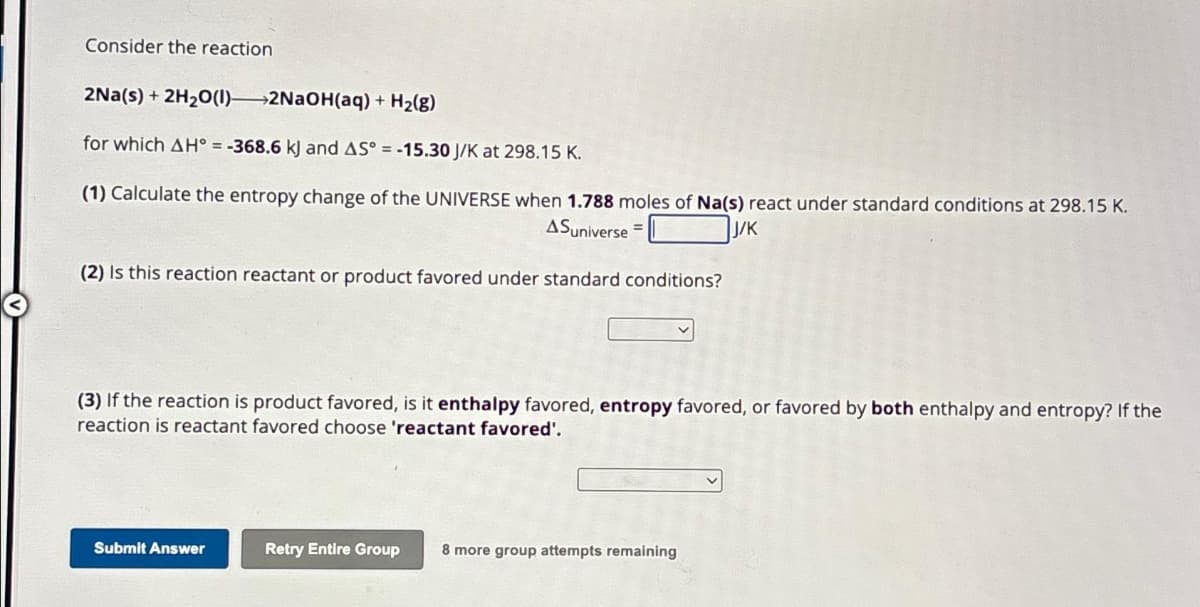 Consider the reaction
2Na(s) + 2H₂0 (1)2NaOH(aq) + H₂(g)
for which AH = -368.6 kJ and AS° = -15.30 J/K at 298.15 K.
(1) Calculate the entropy change of the UNIVERSE when 1.788 moles of Na(s) react under standard conditions at 298.15 K.
ASuniverse =
J/K
(2) Is this reaction reactant or product favored under standard conditions?
(3) If the reaction is product favored, is it enthalpy favored, entropy favored, or favored by both enthalpy and entropy? If the
reaction is reactant favored choose 'reactant favored'.
Submit Answer
Retry Entire Group 8 more group attempts remaining