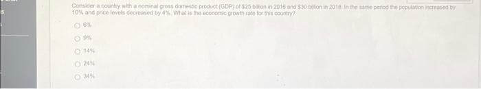 Consider a country with a nominal gross domestic product (GDP) of $25 billion in 2016 and $30 billion in 2018. In the same period the population increased by
10% and price levels decreased by 4%. What is the economic growth rate for this country?
06%
9%
O 14 %
O 34%