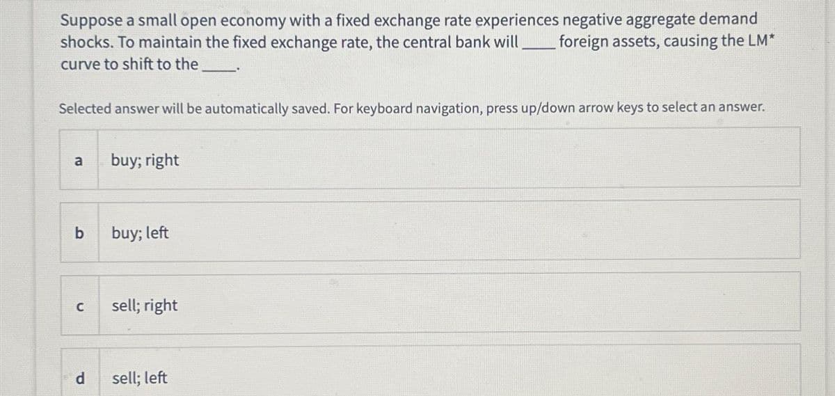 Suppose a small open economy with a fixed exchange rate experiences negative aggregate demand
shocks. To maintain the fixed exchange rate, the central bank will foreign assets, causing the LM*
curve to shift to the
Selected answer will be automatically saved. For keyboard navigation, press up/down arrow keys to select an answer.
ro
a
b
C
d
buy; right
buy; left
sell; right
sell; left